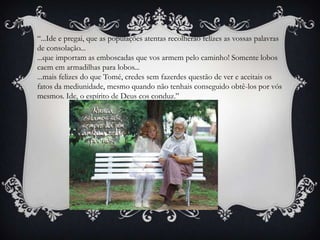 “...Ide e pregai, que as populações atentas recolherão felizes as vossas palavras de consolação......que importam as emboscadas que vos armem pelo caminho! Somente lobos caem em armadilhas para lobos......mais felizes do que Tomé, credes sem fazerdes questão de ver e aceitais os fatos da mediunidade, mesmo quando não tenhais conseguido obtê-los por vós mesmos. Ide, o espírito de Deus cos conduz.”