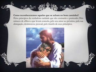 Como reconheceremos aqueles que se acham no bom caminho?Pelos princípios da verdadeira caridade que eles ensinarão e praticarão. Pelo número de aflitos a que levem consolo, pelo seu amor ao próximo, pela sua abnegação, desinteresse pessoal, pelo triunfo de seus princípios.