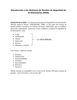 Introducción a los Sistemas de Gestión de Seguridad de
la Información (SGSI)
Definiciónde unSGSI ; Un Sistema de Gestión de Seguridad de la Información
(SGSI), según la Norma UNE-ISO/IEC 27001, es una parte del sistema de
gestión general, basada en un enfoque de riesgo empresarial, que se establece
para crear, implementar supervisar, revisar, mantener y mejorar la seguridad de
la información para.
 Crear
 Implementar
 Operar
 Supervisar
 Revisar
 Mantener y mejorar
Esto incluye según las normas
1. Políticas
2. Planificación
3. Responsabilidad
4. Practicas
5. Procedimientos
6. Procesos
7. Recursos
Dichas normas es compatible con el resto de las normas ISO para sistema de
gestión. UNE-EN ISO 9001 y UNE-EN ISO 14001
LA SEGURIDAD
 