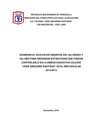 REPUBLICA BOLIVARIANA DE VENEZUELA
MINISTERIO DEL PODER POPULAR PARA LA EDUCACION
U.E. COLEGIO “JOSE GREGORIO BASTIDAS”
LOS RASTROJOS – EDO. LARA
EXAMINAR EL OCIO EN ESTUDIANTES DEL 6to GRADO Y
2do AÑO PARA ORGANIZAR ESTRATEGIAS QUE PUEDAN
CONTROLARLO EN LA UNIDAD EDUCATIVA COLEGIO
“JOSE GREGORIO BASTIDAS” EN EL AÑO ESCOLAR
2014-2015
Noviembre, 2014
 