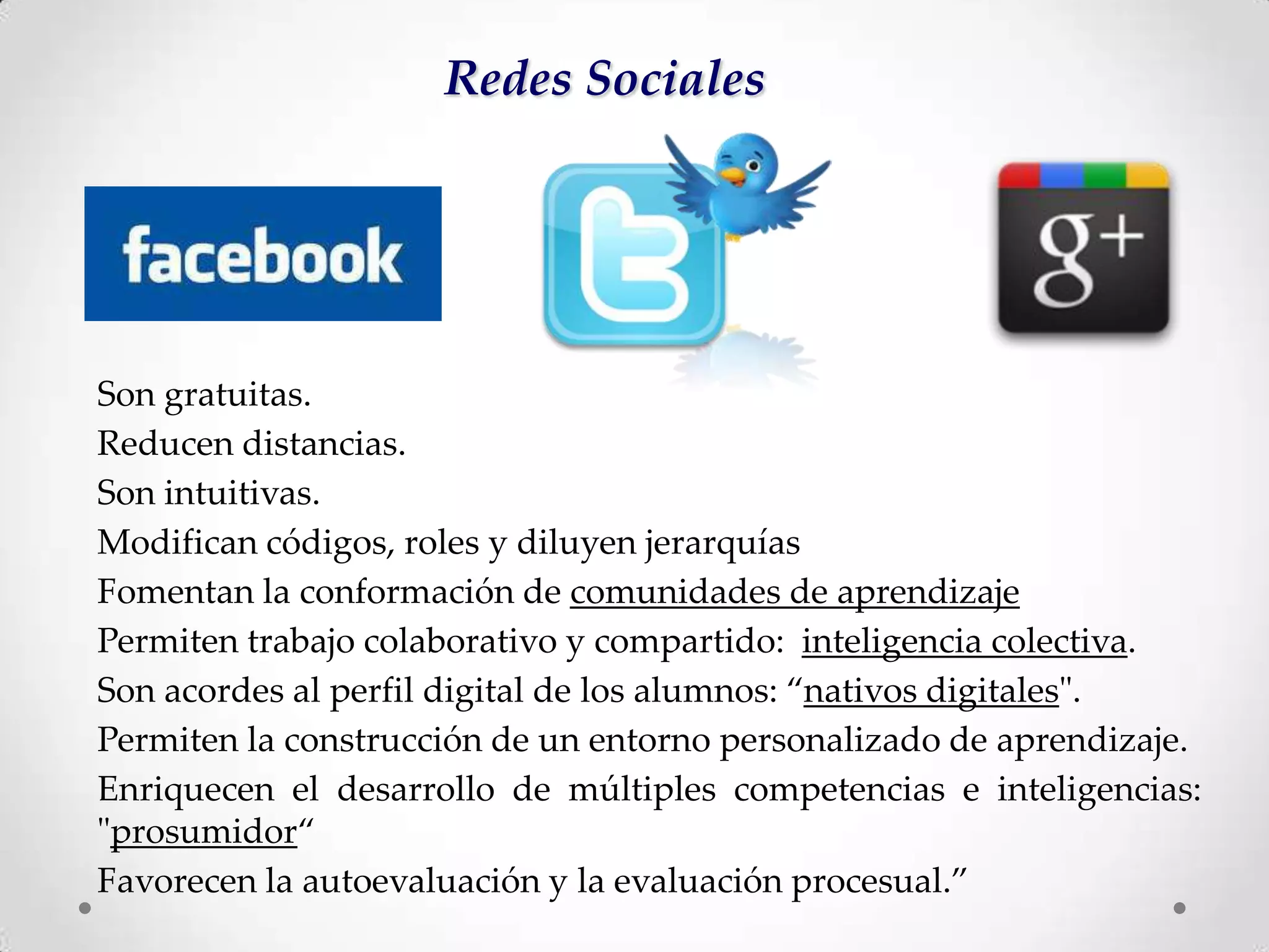 Redes Sociales




Son gratuitas.
Reducen distancias.
Son intuitivas.
Modifican códigos, roles y diluyen jerarquías
Fomentan la conformación de comunidades de aprendizaje
Permiten trabajo colaborativo y compartido: inteligencia colectiva.
Son acordes al perfil digital de los alumnos: “nativos digitales".
Permiten la construcción de un entorno personalizado de aprendizaje.
Enriquecen el desarrollo de múltiples competencias e inteligencias:
"prosumidor“
Favorecen la autoevaluación y la evaluación procesual.”
 