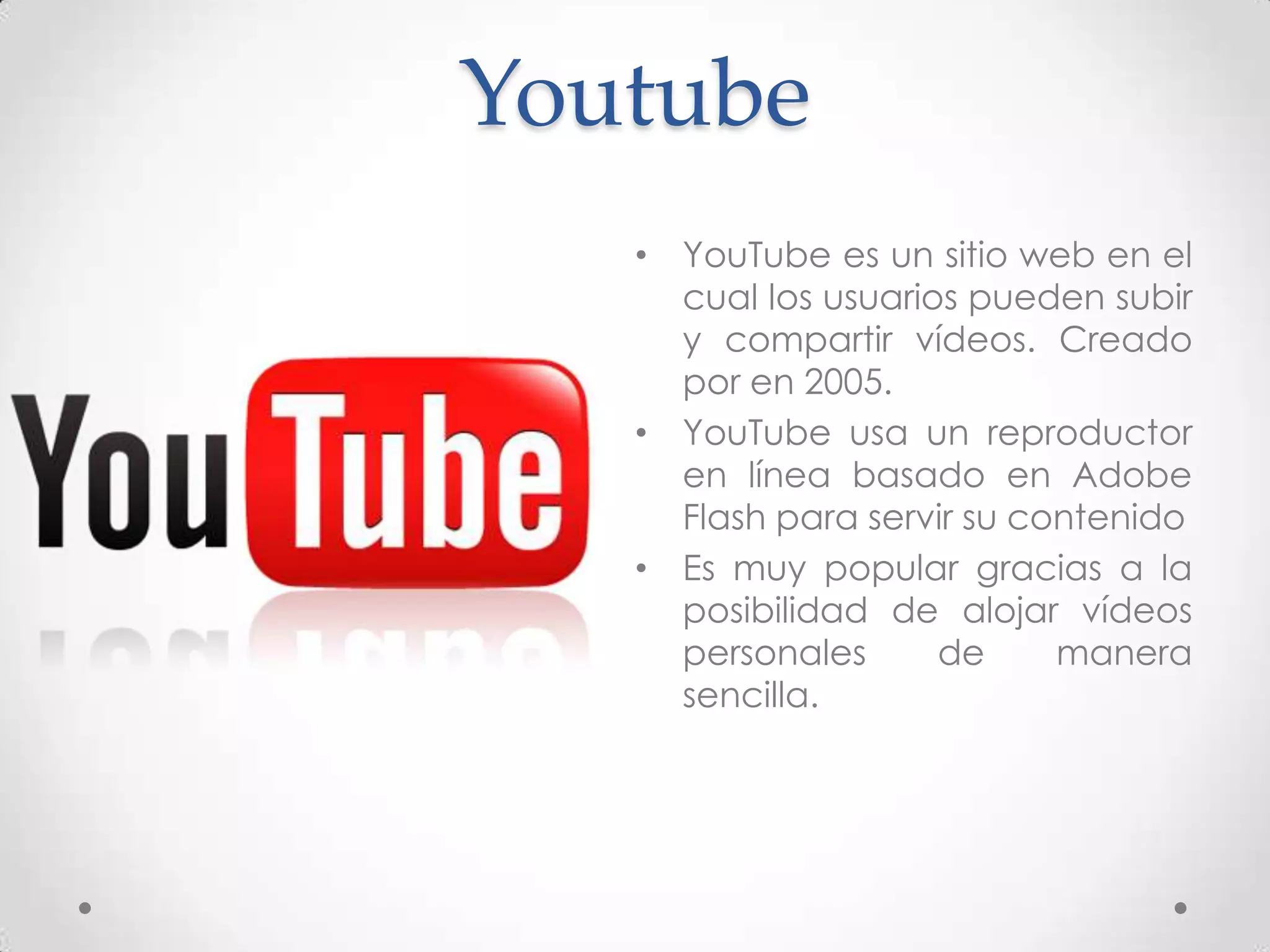 Youtube
   • YouTube es un sitio web en el
     cual los usuarios pueden subir
     y compartir vídeos. Creado
     por en 2005.
   • YouTube usa un reproductor
     en línea basado en Adobe
     Flash para servir su contenido
   • Es muy popular gracias a la
     posibilidad de alojar vídeos
     personales      de     manera
     sencilla.
 