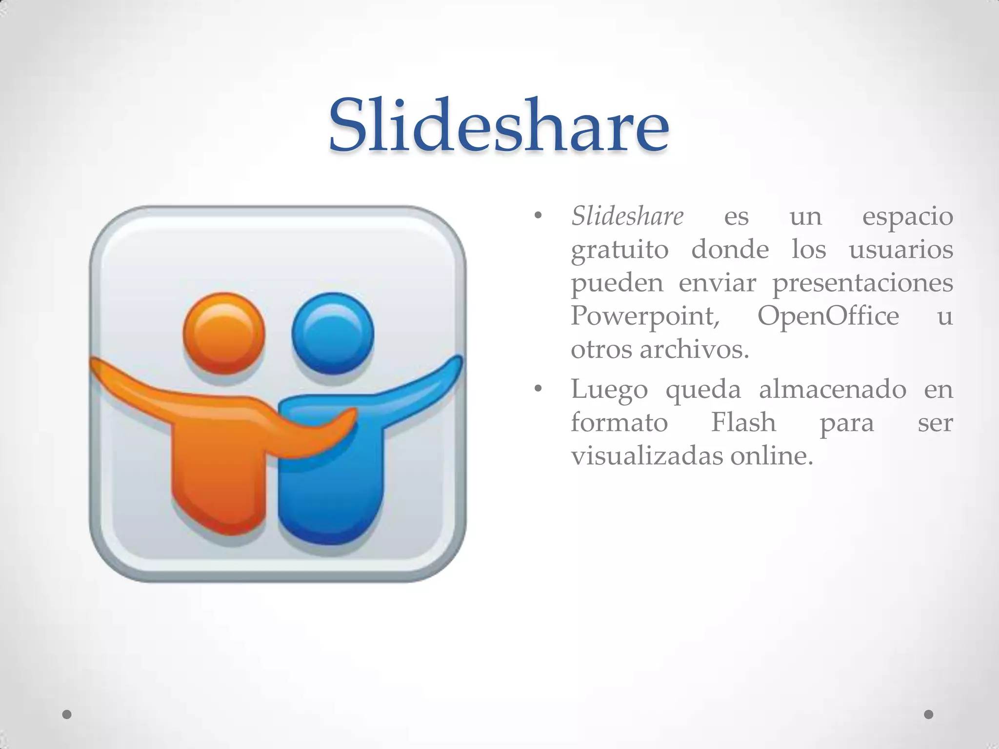Slideshare
     • Slideshare es un espacio
       gratuito donde los usuarios
       pueden enviar presentaciones
       Powerpoint, OpenOffice u
       otros archivos.
     • Luego queda almacenado en
       formato     Flash    para ser
       visualizadas online.
 