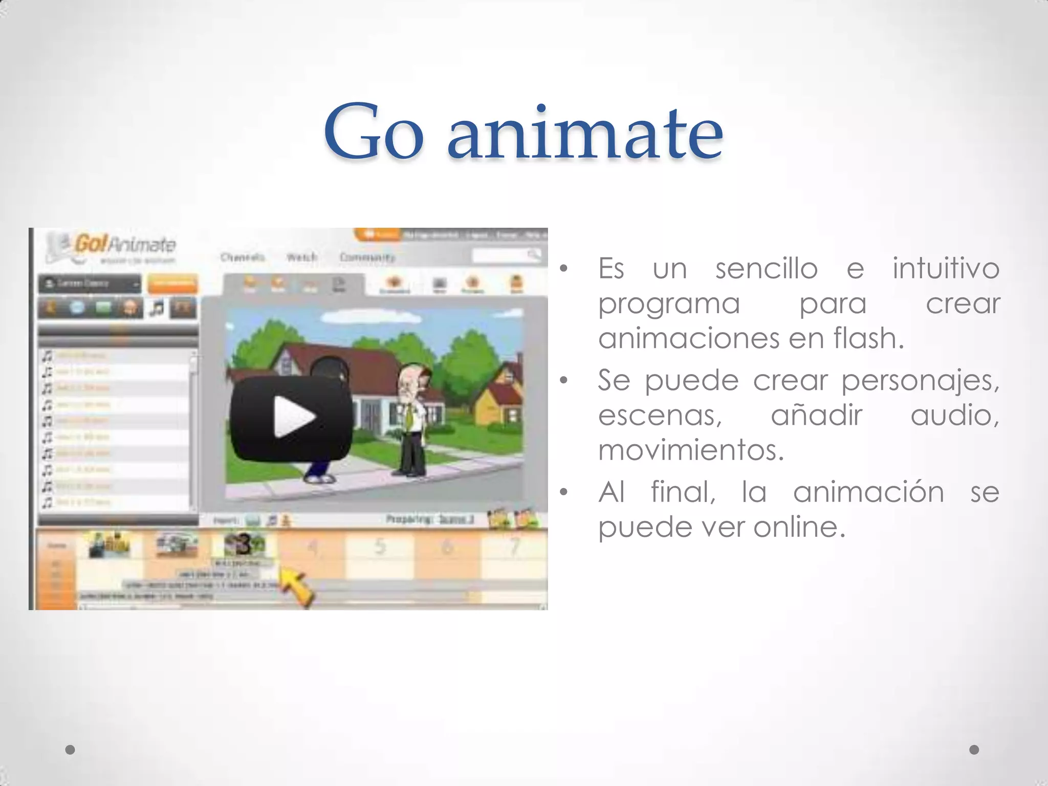 Go animate
     • Es un sencillo e intuitivo
       programa      para     crear
       animaciones en flash.
     • Se puede crear personajes,
       escenas,    añadir    audio,
       movimientos.
     • Al final, la animación se
       puede ver online.
 