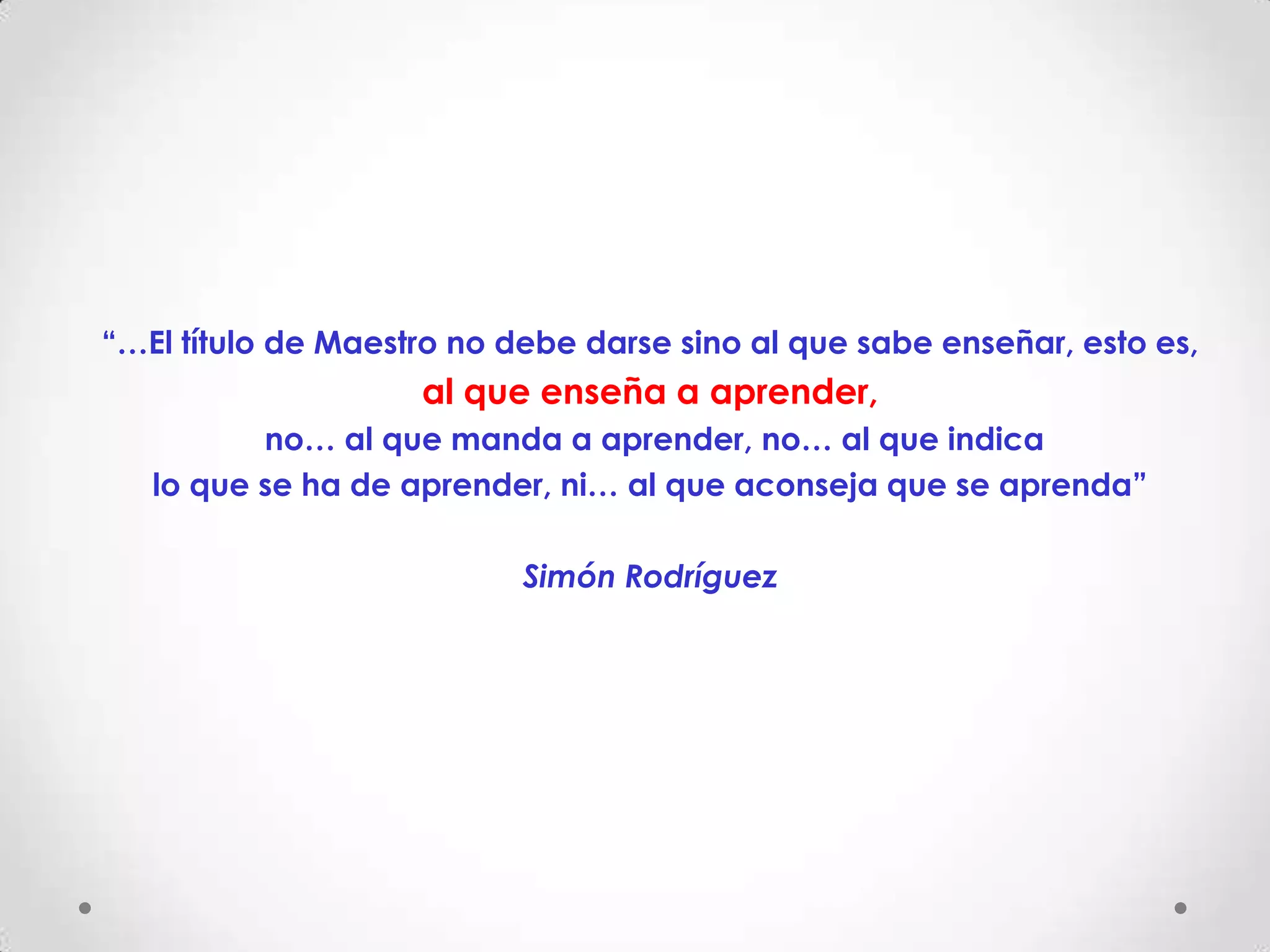 “…El título de Maestro no debe darse sino al que sabe enseñar, esto es,
                    al que enseña a aprender,
          no… al que manda a aprender, no… al que indica
   lo que se ha de aprender, ni… al que aconseja que se aprenda”

                           Simón Rodríguez
 