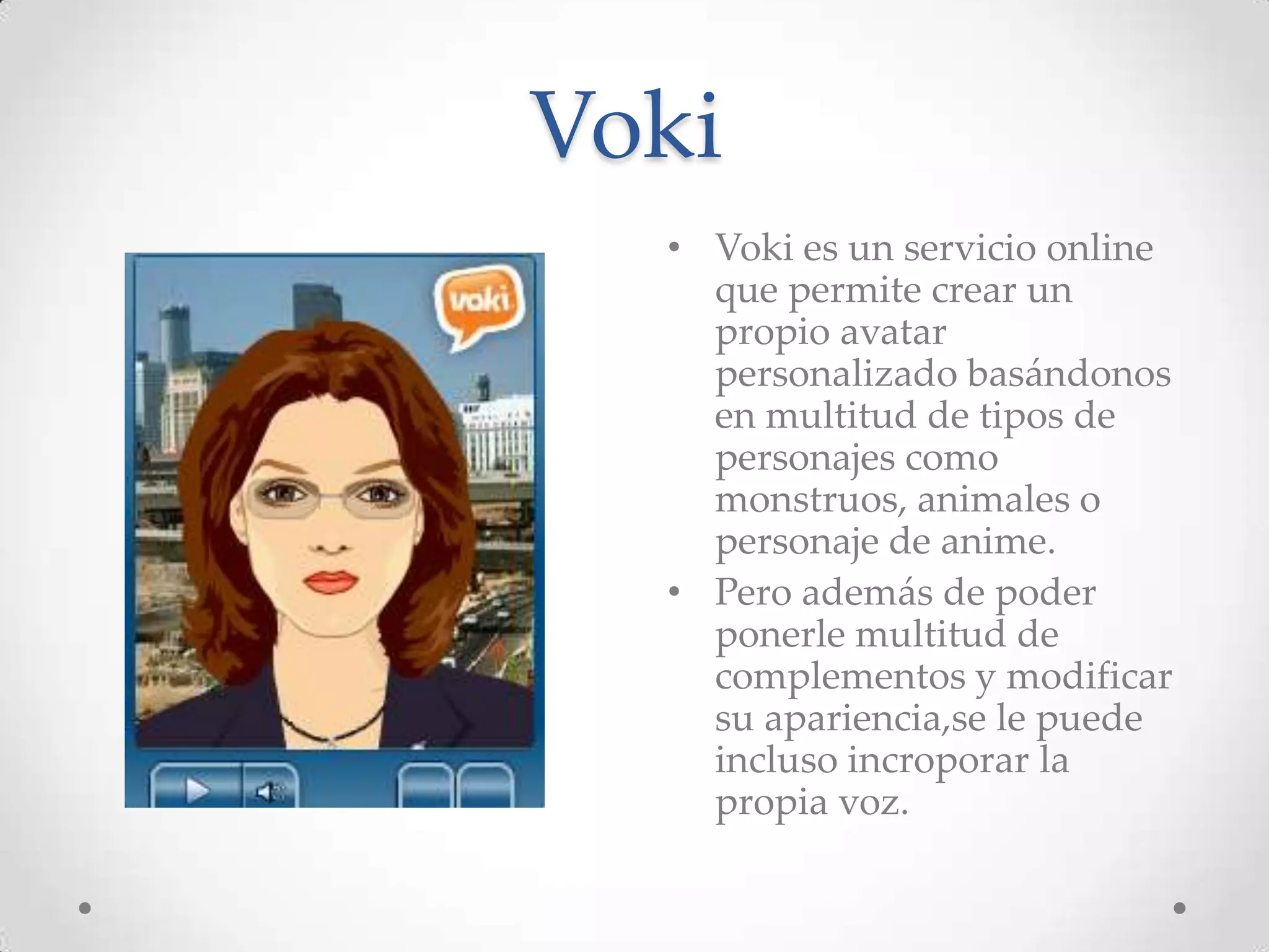 Voki
  • Voki es un servicio online
    que permite crear un
    propio avatar
    personalizado basándonos
    en multitud de tipos de
    personajes como
    monstruos, animales o
    personaje de anime.
  • Pero además de poder
    ponerle multitud de
    complementos y modificar
    su apariencia,se le puede
    incluso incroporar la
    propia voz.
 