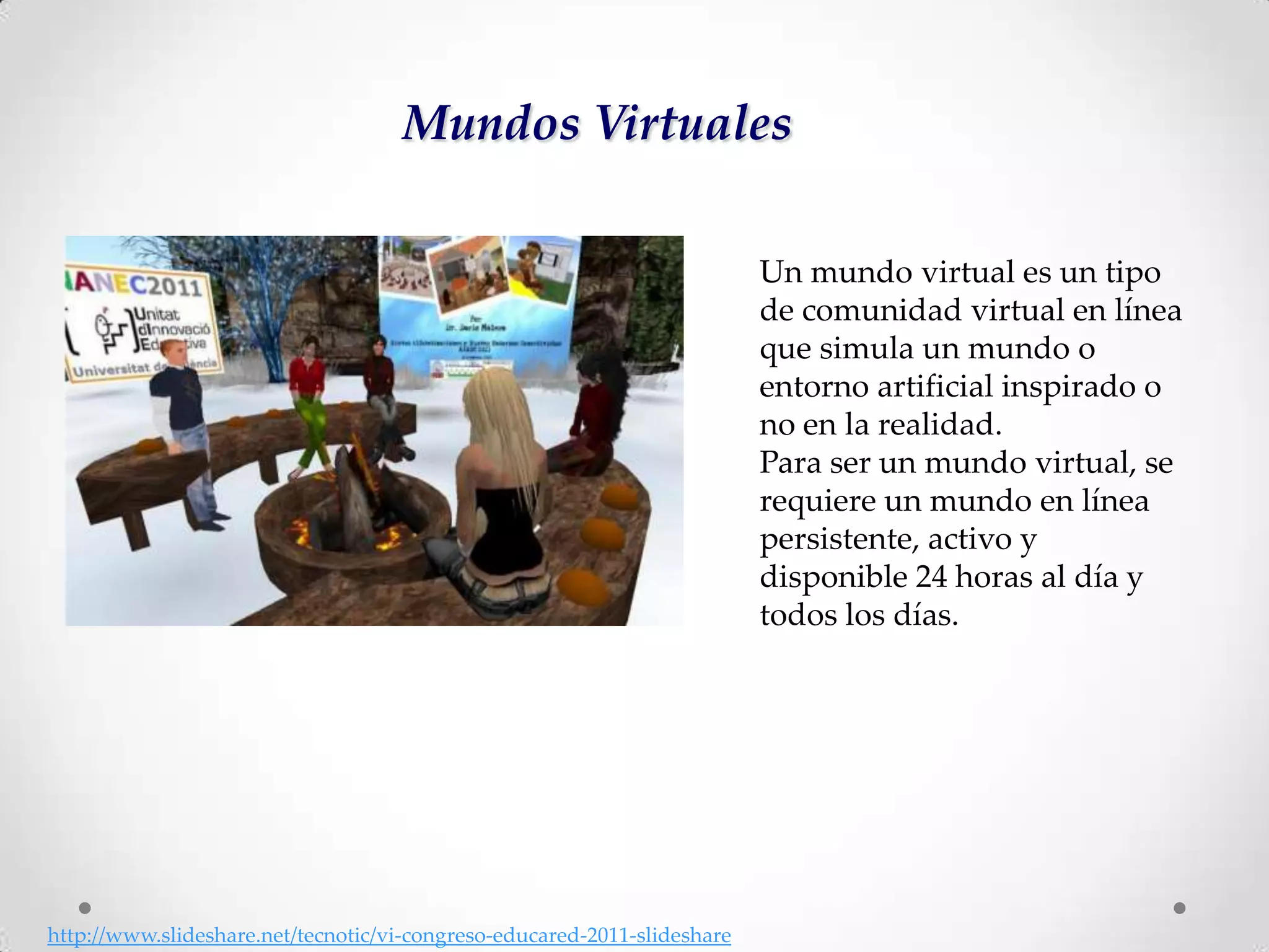 Mundos Virtuales

                                                                          Un mundo virtual es un tipo
                                                                          de comunidad virtual en línea
                                                                          que simula un mundo o
                                                                          entorno artificial inspirado o
                                                                          no en la realidad.
                                                                          Para ser un mundo virtual, se
                                                                          requiere un mundo en línea
                                                                          persistente, activo y
                                                                          disponible 24 horas al día y
                                                                          todos los días.




http://www.slideshare.net/tecnotic/vi-congreso-educared-2011-slideshare
 