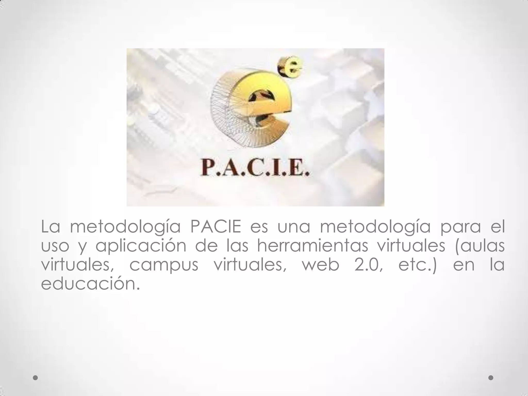 La metodología PACIE es una metodología para el
uso y aplicación de las herramientas virtuales (aulas
virtuales, campus virtuales, web 2.0, etc.) en la
educación.
 