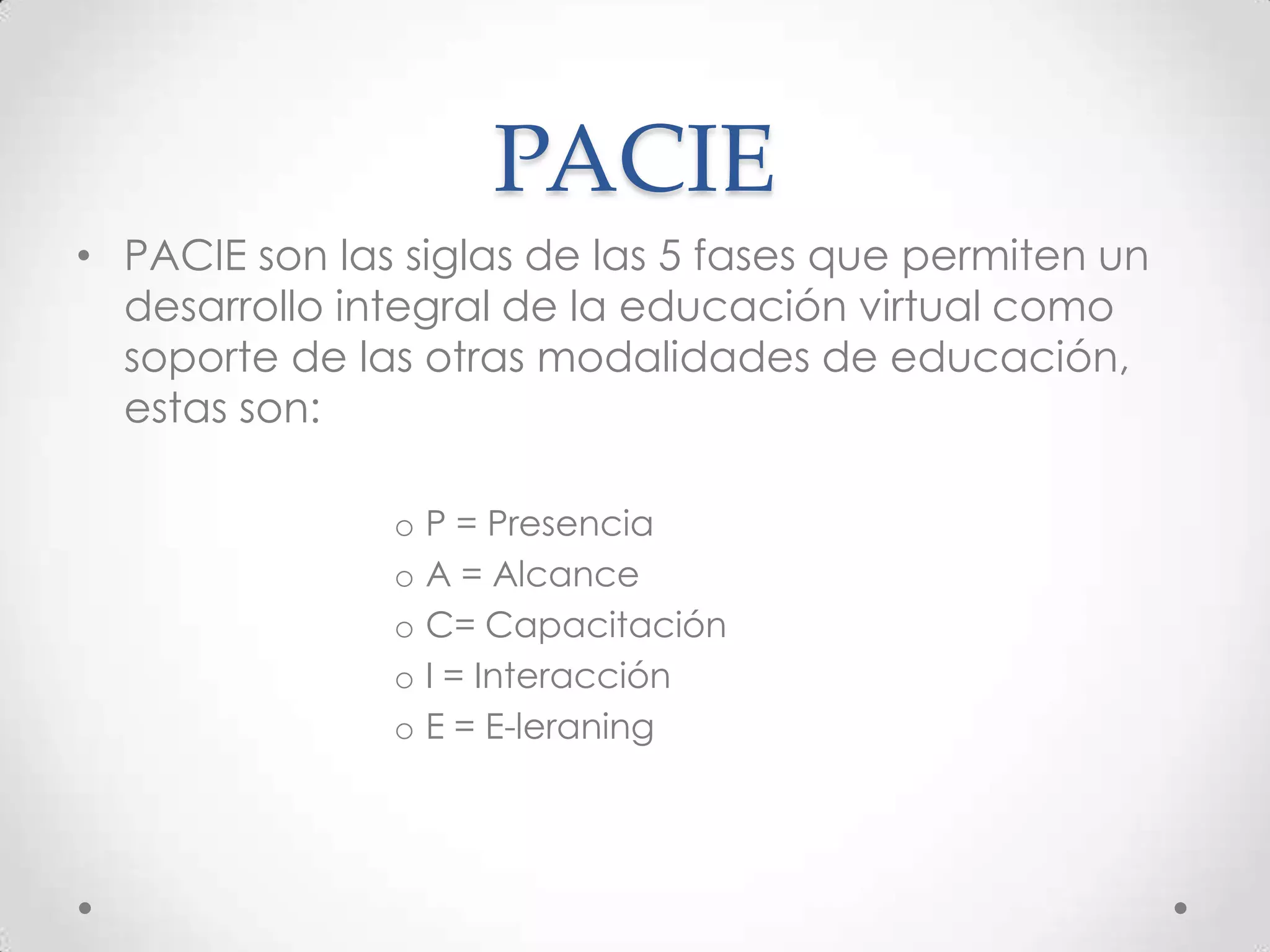 PACIE
• PACIE son las siglas de las 5 fases que permiten un
  desarrollo integral de la educación virtual como
  soporte de las otras modalidades de educación,
  estas son:

               o P = Presencia
               o A = Alcance
               o C= Capacitación
               o I = Interacción
               o E = E-leraning
 