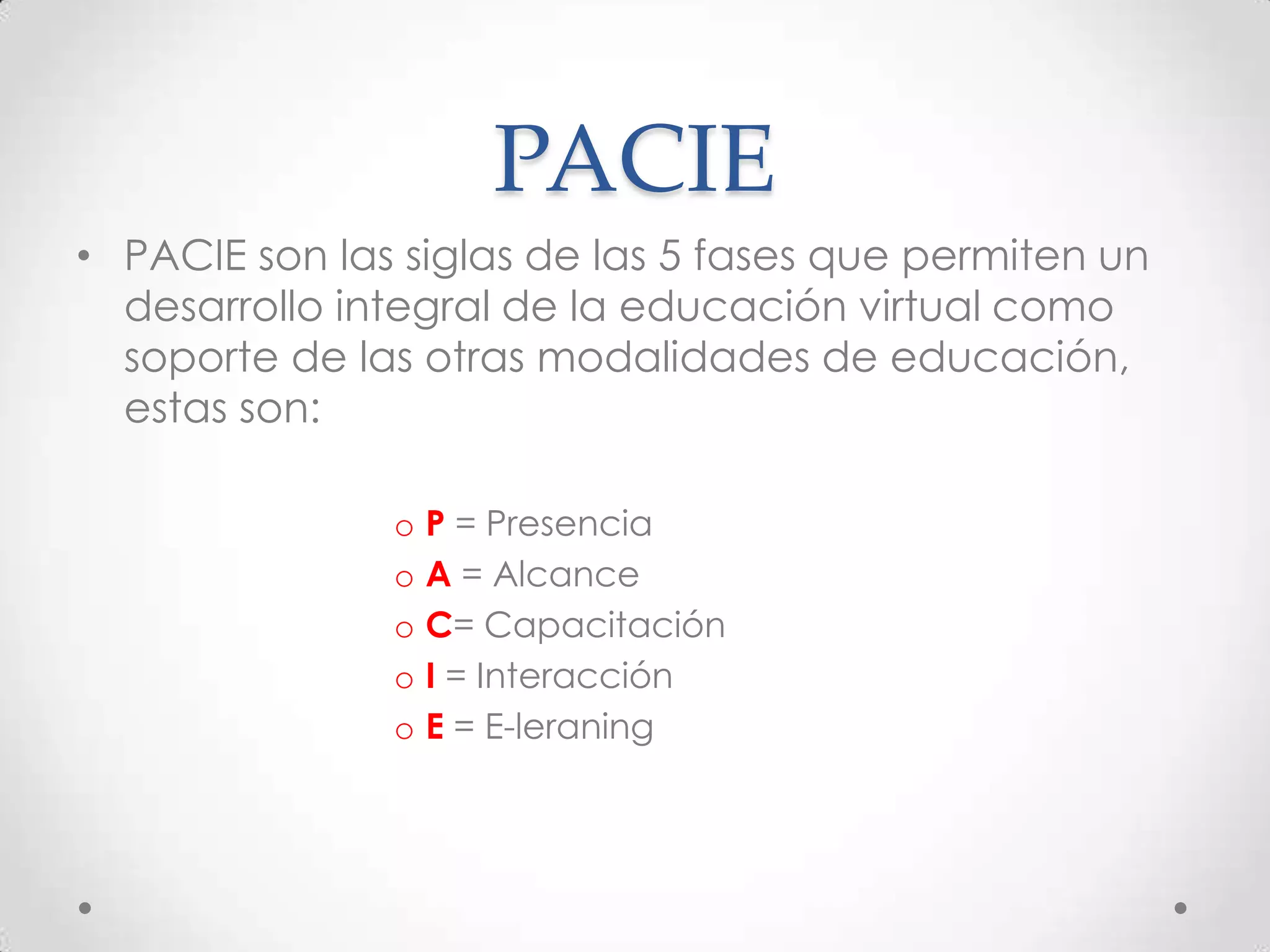 PACIE
• PACIE son las siglas de las 5 fases que permiten un
  desarrollo integral de la educación virtual como
  soporte de las otras modalidades de educación,
  estas son:

               o P = Presencia
               o A = Alcance
               o C= Capacitación
               o I = Interacción
               o E = E-leraning
 