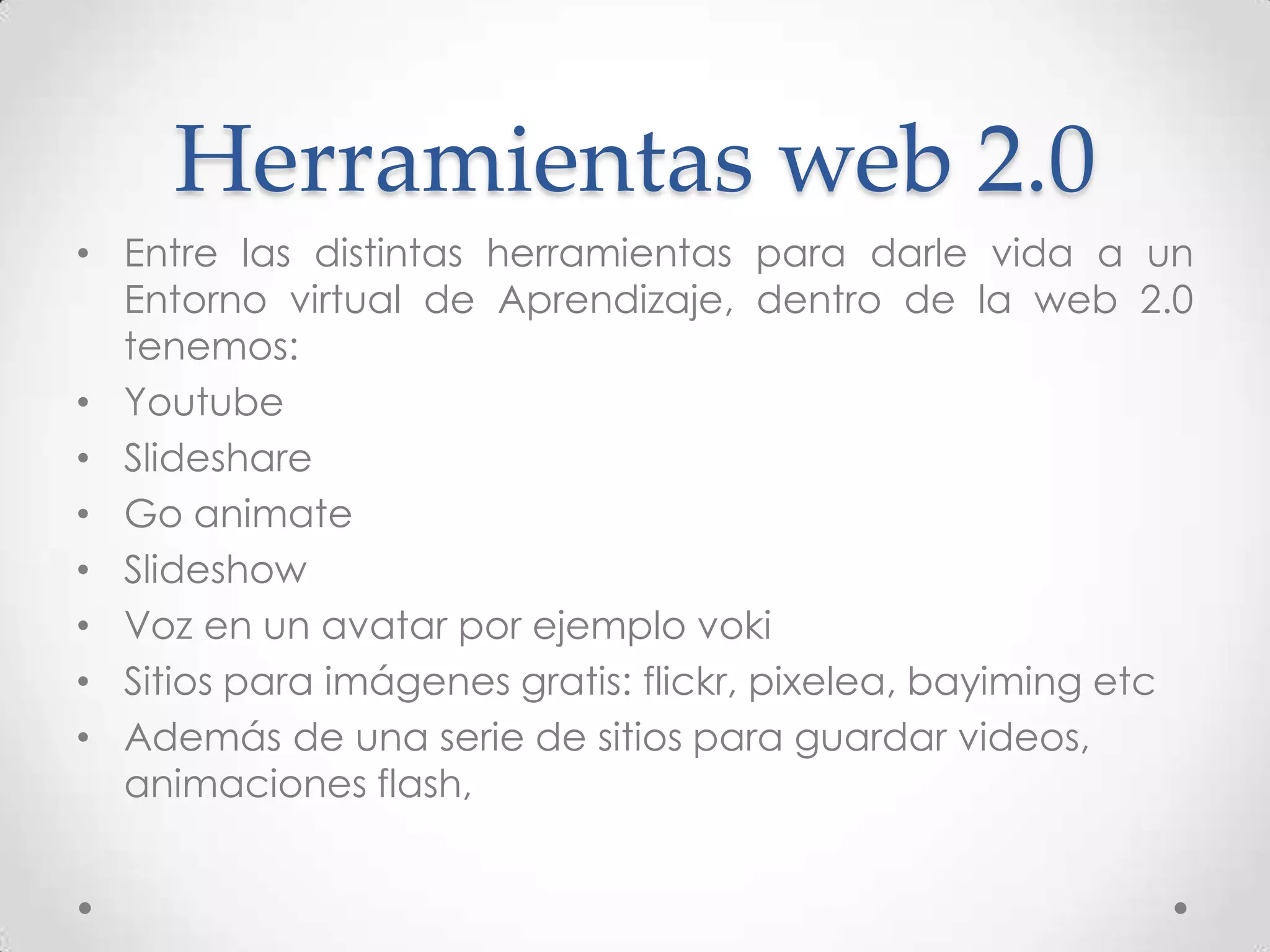 Herramientas web 2.0
• Entre las distintas herramientas para darle vida a un
  Entorno virtual de Aprendizaje, dentro de la web 2.0
  tenemos:
• Youtube
• Slideshare
• Go animate
• Slideshow
• Voz en un avatar por ejemplo voki
• Sitios para imágenes gratis: flickr, pixelea, bayiming etc
• Además de una serie de sitios para guardar videos,
  animaciones flash,
 