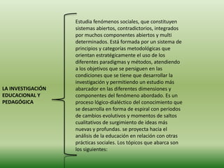 Estudia fenómenos sociales, que constituyen
                   sistemas abiertos, contradictorios, integrados
                   por muchos componentes abiertos y multi
                   determinados. Está formada por un sistema de
                   principios y categorías metodológicas que
                   orientan estratégicamente el uso de los
                   diferentes paradigmas y métodos, atendiendo
                   a los objetivos que se persiguen en las
                   condiciones que se tiene que desarrollar la
                   investigación y permitiendo un estudio más
LA INVESTIGACIÓN   abarcador en las diferentes dimensiones y
EDUCACIONAL Y      componentes del fenómeno abordado. Es un
PEDAGÓGICA         proceso lógico-dialéctico del conocimiento que
                   se desarrolla en forma de espiral con períodos
                   de cambios evolutivos y momentos de saltos
                   cualitativos de surgimiento de ideas más
                   nuevas y profundas. se proyecta hacia el
                   análisis de la educación en relación con otras
                   prácticas sociales. Los tópicos que abarca son
                   los siguientes:
 