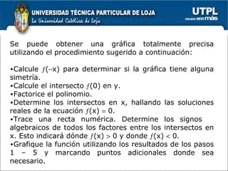 Se puede obtener una gráfica totalmente precisa utilizando el procedimiento sugerido a continuación: Calcule   (  x) para determinar si la gráfica tiene alguna simetría. Calcule el intersecto   (0) en y.  Factorice el polinomio.  Determine los intersectos en x, hallando las soluciones reales de la ecuación   (x)    0. Trace una recta numérica. Determine los signos  algebraicos de todos los factores entre los intersectos en x. Esto indicará dónde   (x)    0 y donde   (x)    0. Grafique la función utilizando los resultados de los pasos 1 – 5 y marcando puntos adicionales donde sea necesario. 