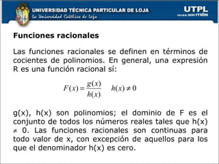 Funciones racionales Las funciones racionales se definen en términos de cocientes de polinomios. En general, una expresión R es una función racional sí: g(x), h(x) son polinomios; el dominio de F es el conjunto de todos los números reales tales que h(x)    0. Las funciones racionales son continuas para todo valor de x, con excepción de aquellos para los que el denominador h(x) es cero. 