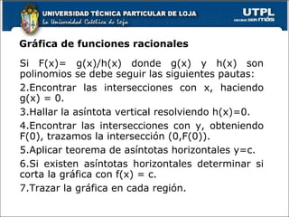 Gráfica de funciones racionales Si F(x)= g(x)/h(x) donde g(x) y h(x) son polinomios se debe seguir las siguientes pautas: Encontrar las intersecciones con x, haciendo g(x) = 0. Hallar la asíntota vertical resolviendo h(x)=0. Encontrar las intersecciones con y, obteniendo F(0), trazamos la intersección (0,F(0)). Aplicar teorema de asíntotas horizontales y=c. Si existen asíntotas horizontales determinar si corta la gráfica con f(x) = c. Trazar la gráfica en cada región. 