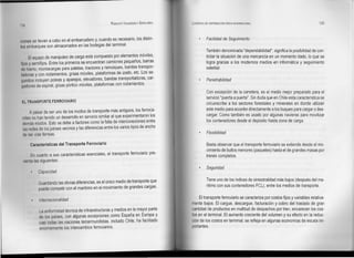 RODOLFO VALENZUELA   SEPÚLVEDA   LOGISTICA DE DISTRIBUCiÓN FISICA INTERNACIONAL                                   135
134


clones se llevan a cabo en el embarcadero y, cuando es necesario, los distin-                      Facilidad de Seguimiento
tos embarques son almacenados en las bodegas del terminal.
                                                                                                   También denominada "dependabilidad", significa la posibilidad de con-
      El equipo de manipuleo de carga está compuesto por elementos móviles,                        trolar la situación de una mercancía en un momento dado, lo que se
fijos y semifijos. Entre los primeros se encuentran camiones pequeños, barras                      logra gracias a los modernos medios en informática y seguimiento
de hierro, montacargas para paletas, tractores y remolques, bandas transpor-                       satelital.
tadoras y con rodamientos, grúas móviles, plataformas de izado, etc. Los se-
 gundos incluyen poleas y aparejos, elevadores, bandas transportadoras, car-                       Penetrabilidad
 gadores de espiral, grúas pórtico móviles, plataformas con rodamientos.
                                                                                                   Con excepción de la carretera, es el medio mejor preparado para el
                                                                                                   servicio "puerta a puerta". Sin duda que en Chile esta característica se
 EL TRANSPORTE FERROVIARIO
                                                                                                   circunscribe a los sectores forestales y minerales en donde utilizan
       A pesar de ser uno de los modos de transporte más antiguos, los ferroca-                    este medio para acceder directamente a los buques para cargar o des-
 rriles no han tenido un desarrollo en servicio similar al que experimentaron los                  cargar. Como también es usado por algunas navieras para movilizar
 demás modos. Esto se debe a factores como la falta de interconexiones entre                       los contenedores desde el depósito hasta zona de carga.
 las redes de los países vecinos y las diferencias entre los varios tipos de ancho
 de las vías férreas.                                                                              Flexibilidad

      Características del Transporte Ferroviario                                                   Basta observar que el transporte ferroviario se extiende desde el mo-
                                                                                                   vimiento de bultos menores (paquetes) hasta el de grandes masas por
      En cuanto a sus características esenciales, el transporte ferroviario pre-                   trenes completos.
  santa las siguientes:
                                                                                                   Seguridad
           Capacidad
                                                                                                   Tiene uno de los índices de siniestralidad más bajos (después del ma-
           Guardando las obvias diferencias, es el único medio de transporte que
                                                                                                   rítimo con sus contenedores FCL), entre los medios de transporte.
           puede competir con el marítimo en el movimiento de grandes cargas.

                                                                                             El transporte ferroviario se caracteriza por costos fijos y variables relativa-
           Internacionalidad
                                                                                        mente bajos. El cargue, descargue, facturación y cobro del traslado de gran
           La uniformidad    técnica de infraestructuras y medios en la mayor parte     cantidad de productos en multitud de despachos por tren, encarecen los cos-
           de los países,    con algunas excepciones como España en Europa y            tos en el terminal. El aumento creciente del volumen y su efecto en la reduc-
           casi todas las   naciones tercermundistas, incluido Chile, ha facilitado     ción de los costos en terminal, se refleja en algunas economías de escala im-
           enormemente      los intercambios ferroviarios.                              portantes.
 