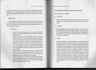 114                                                     RODOLFO VALENZUELA SEPÚLVEDA   LOGISTICA DE DISTRIBUCiÓN FlslCA INTERNACIONAL                                  115



concierne al embarcador (el dueño de la carga o el agente transitorio que lo                Características esenciales del Transporte por Carretera
representa), a la compañía de transporte carretero (en los países en desarro-
llo existen propietarios individuales de uno o varios vehículos) y al consigna-             Son básicamente las siguientes:
tario.
                                                                                            a) Penetración
      Redes viarias
                                                                                                  Es el único medio de transporte capaz de realizar por sí mismo y sin
     Para utilizar adecuadamente el transporte por carretera, es necesario un                     depender de ningún otro el servicio "de puerta a puerta" en todos los
conocimiento básico de la infraestructura disponible en las diversas partes del                   casos.
mundo, ya que cuando la misma presenta carencias, es preferible recurrir a los
otros medios de transporte.                                                                 b) Flexibilidad

          Red Mundial                                                                             Esta característica se refiere a la capacidad de los vehículos de carre-
                                                                                                  tera de transportar desde los pequeños paquetes a volúmenes impor-
          -   Europa: redes muy desarrolladas y con muy buena infraestructura                     tantes (transportes especiales). Refleja también la versatibilidad de
              de servicios auxiliares (estaciones de servicio, talleres, auxilio en               los vehículos, que pueden transportar todo género de productos sóli-
              carretera, etc.).                                                                   dos, líquidos o gaseosos.
          -   América: La excepción la hacen Estados Unidos y Canadá con
              excelentes redes, ya en México la situación cambia y empeora                  e) Rapidez
              aún más en Centroamérica. Sudamérica algo mejor y con tenden-
              cia a mejorar aún más, en Chile hay muy buenos proyectos de                         Aunque técnicamente no puede decirse que el transporte por carre-
              infraestructura vial sobre todo en el acercamiento a los puertos.                   tera sea el medio mas rápido de transporte, ya que es superado por
          -   Asia: Con la excepción de Japón y en alguna medida Carea del                        el transporte aéreo y por ciertos sistemas modernos de transporte
              Sur, la infraestructura es bastante deficiente, aunque hay países                   ferroviario (es muy conocido que en Europa y Asia existen trenes de
              como Arabia Saudita, Tailandia o la India donde la estructura bási-                 alta velocidad), las facilidades de carga y descarga, la libertad de
              ca es aceptable.                                                                    organización de horarios (es muy común que cuando un exportador
          -   África: Excepto en la República Sudafricana, la infraestructura se                  llenara por completo el camión, pueda designar el día y la hora de
              reduce a conectar las principales poblaciones de cada país, mu-                     carga y lo mismo ocurre cuando el importador es propietario de toda
              chas veces con pistas de tierra, como es el caso de la carretera                    la carga que trae un camión), cosa que no es posible en los otros
              Transahariana que une a Marruecos con Senegal.                                      tipos de transporte en donde es necesario coordinar para cumplír
          -    Oceanía: Son dignas de mención la red australiana, especialmen-                    con los horarios establecidos por la compañías aéreas y marítimas.
              te en el sur y Este, ya que el Gran Norte tiene serias carencias; y                 Lo indicado explica su utilizacíón intensíva en el desarrollo de la téc-
               las carreteras de Nueva Zelanda. En los restantes países del área                  nica de logística de Just in Time (JIT) en español Justo a Tiempo
               priman el transporte marítimo y aéreo.                                             (JAT).
 