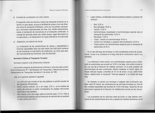 116                                                     RODOLFO VALENZUELA SEPÚLVEDA   LOGISTlCA DE DISTRIBUCiÓN FISICA INTERNACIONAL                               117



      d) Facilidad de coordinación con otros medios                                               Largo máximo, considerado entre los extremos anterior y posterior del
                                                                                                  vehículo:
          El desarrollo entre los diversos medios de transporte ha tenido en el
          camión un gran apoyo, ya que su facilidad de acceso a los más diver-                         Bus 13,20 m
          sos nudos de transporte (interiases), como son los puertos, aeropuer-                        Bus articulado 18,00 m
          tos y terminales internacionales de otras vías, facilita extraordinaria-                     Camión 11,00 m
          mente el transbordo de mercancías en el transporte combinado, el                             Semirremolque, exceptuado el semirremolque especial para el
          montaje de vehículos sobre otro medio (buque, vagón ferroviario) en                          transporte de automóviles 14,40 m
          el superpuesto, y la manipulación de carga unitizada en el multimodal.                       Remolque 11,00 m
                                                                                                  -    Tracto - camión con semirremolque 18,00 m
      e) Adaptación a la rotación de stocks                                                       -    Camión con remolque o cualquier otra combinación 20,00 m
                                                                                                  -    Tracto-camión con semirremolque especial para el transporte de
          La combinación de las características de rapidez y adaptabilidad a                           automóviles 22,40 m
          diversas capacídades hace que este medio sea ideal para mantener
          en las empresas un nivel óptimo de existencias, así como para aten-              En el caso del largo del remolque no será considerada la barra de acopla-
          der racionalmente los momentos "pick de demanda".                            miento, la que sí se considera en el largo total de la combinación camión con
                                                                                       remolque.
      Normatíva Chilena al Transporte Terrestre
                                                                                             La combinación tracto-camión con semirremolque especial para el trans-
      Normativa respecto   a las dimensiones máximas
                                                                                       porte de automóviles que exceda los 18,00 m de largo, sólo podrá circular en
     La normativa respecto de dimensiones máximas a vehículos está conteni-            las vías que fije la Dirección de Vialidad; asimismo, en la parte posterior del
 da en la Resolución N° 1 del Ministerio de Transportes y Telecomunicaciones,          semirremolque de esta combinación deberá instalarse un letrero rígido con
 Subsecretaría de Transportes, fechada el3 de enero de 1995.                           franjas oblicuas negras y amarillas de 15 cm de ancho, el que, sobre fondo
                                                                                       blanco, deberá tener la inscripción "Vehículo especial" y la medida del largo
       Que, en lo general, expresa lo siguiente:                                       total.

           Los vehículos que circulen en las vías públicas no podrán exceder de             No obstante, el camión con remolque o cualquier otra combinación que
           las siguientes dimensiones:                                                 debe medir 20 metros, las combinaciones de vehículos formadas por más de
           Ancho máximo exterior, con o sin carga: 2,60 m., en la medida del           tres unidades separables que excedan de 15,00 m de largo, requerirán de una
           ancho del vehículo no serán considerados los espejos retrovisores           autorización especial de la Dirección de Vialidad para circular por las vías pú-
           exteriores ni sus soportes.                                                 blicas.
           Alto máximo, con o sin carga, sobre el nivel del suelo: 4,12 m. Para el
           semirremolque especial para el transporte de automóviles se aceptará            Los propietarios de los vehículos antes de iniciar un viaje deberán infor-
            un alto máximo de 4,30 m.                                                  marse de las características de la ruta y adoptar las medidas necesarias con el
 