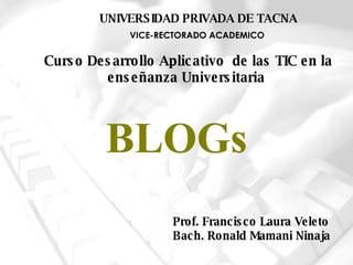 BLOGs Prof. Francisco Laura Veleto Bach. Ronald Mamani Ninaja VICE-RECTORADO ACADEMICO UNIVERSIDAD PRIVADA DE TACNA Curso  Desarrollo Aplicativo  de las TIC en la enseñanza Universitaria   