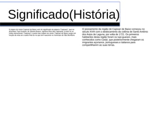 Significado(História)
A origem do nome Capivari de Baixo vem do significado da palavra "Capivary", que no
dicionário Tupi-Guarani, de Silveira Bueno, significa Rios das Capivaras. A este rio os
índios denominam "Capivary" e assim deu origem ao nome. Capivari de Baixo surgiu em
função de esta ser a parte final do rio que tem nascente no município de São Bonifácio.
O povoamento da região de Capivari de Baixo começou no
século XVIII com o deslocamento da colônia de Santo Antônio
dos Anjos de Laguna, por volta de 1721. Os primeiros
habitantes desta região foram os tupi-guarani, mais
conhecidos como Carijó, que posteriormente chegaram os
imigrantes açorianos, portugueses e italianos para
compartilharem as suas terras.
 