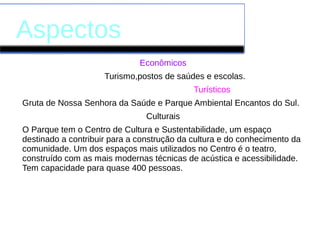 Aspectos
Econômicos
Turismo,postos de saúdes e escolas.
Turísticos
Gruta de Nossa Senhora da Saúde e Parque Ambiental Encantos do Sul.
Culturais
O Parque tem o Centro de Cultura e Sustentabilidade, um espaço
destinado a contribuir para a construção da cultura e do conhecimento da
comunidade. Um dos espaços mais utilizados no Centro é o teatro,
construído com as mais modernas técnicas de acústica e acessibilidade.
Tem capacidade para quase 400 pessoas.
 