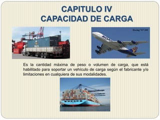 CAPITULO IV
CAPACIDAD DE CARGA
Es la cantidad máxima de peso o volumen de carga, que está
habilitado para soportar un vehículo de carga según el fabricante y/o
limitaciones en cualquiera de sus modalidades.
 