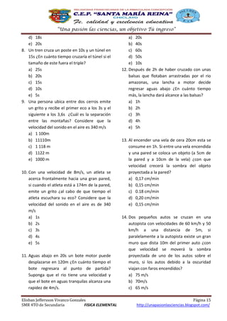 “Una pasión las ciencias, un objetivo Tú ingreso”
d) 18s
e) 20s
8. Un tren cruza un poste en 10s y un túnel en
15s ¿En cuánto tiempo cruzaría el túnel si el
tamaño de este fuera el triple?
a) 25s
b) 20s
c) 15s
d) 10s
e) 5s
9. Una persona ubica entre dos cerros emite
un grito y recibe el primer eco a los 3s y el
siguiente a los 3,6s ¿Cuál es la separación
entre las montañas? Considere que la
velocidad del sonido en el aire es 340 m/s
a) 1 100m
b) 11110m
c) 1 118 m
d) 1122 m
e) 1000 m
10. Con una velocidad de 8m/s, un atleta se
acerca frontalmente hacia una gran pared,
si cuando el atleta está a 174m de la pared,
emite un grito ¿al cabo de que tiempo el
atleta escuchara su eco? Considere que la
velocidad del sonido en el aire es de 340
m/s
a) 1s
b) 2s
c) 3s
d) 4s
e) 5s
11. Aguas abajo en 20s un bote motor puede
desplazarse en 120m ¿En cuánto tiempo el
bote regresara al punto de partida?
Suponga que el rio tiene una velocidad y
que el bote en aguas tranquilas alcanza una
rapidez de 4m/s.
Elisban Jeffersson Vivanco Gonzales
SMR 4TO de Secundaria
FISICA ELEMENTAL

a) 20s
b) 40s
c) 60s
d) 50s
e) 10s
12. Después de 2h de haber cruzado con unas
balsas que flotaban arrastradas por el rio
amazonas, una lancha a motor decide
regresar aguas abajo ¿En cuánto tiempo
más, la lancha dará alcance a las balsas?
a) 1h
b) 2h
c) 3h
d) 4h
e) 5h
13. Al encender una vela de cera 20cm esta se
consume en 1h. Si entre una vela encendida
y una pared se coloca un objeto (a 5cm de
la pared y a 10cm de la vela) ¿con que
velocidad crecerá la sombra del objeto
proyectada a la pared?
a) 0,17 cm/min
b) 0,15 cm/min
c) 0.18 cm/min
d) 0,20 cm/min
e) 0,15 cm/min
14. Dos pequeños autos se cruzan en una
autopista con velocidades de 60 km/h y 50
km/h a una distancia de 5m, si
paralelamente a la autopista existe un gran
muro que dista 10m del primer auto ¿con
que velocidad se moverá la sombra
proyectada de uno de los autos sobre el
muro, si los autos debido a la oscuridad
viajan con faros encendidos?
a) 75 m/s
b) 70m/s
c) 65 m/s
Página 15
http://unapasionlasciencias.blogspot.com/

 