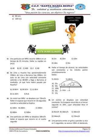 “Una pasión las ciencias, un objetivo Tú ingreso”
d) 90 m/s
e) 100 m/s

UUUFFFFF…. TERMINE

ESTUVO FÁCIL

Gym domiciliario
01.

A) 40
02.

A) 5m

Una partícula con MRU recorre 108km en un
tiempo de 45 minutos. Hallar su rapidez en
(m/s)
B) 20 C) 400

D) 2 E) 80

D) 18m
05.

De Lima a Huacho hay aproximadamente
150km; de Lima a Barranca hay 200km. Un
auto va de Lima con velocidad constante
saliendo a las 08:00h y llega a Barranca al
mediodía. ¿A qué hora habrá pasado por
Huacho?

03.

A) 100m B) 200m
D) 400m
04.

V2=2m/s
t
t

06.

C) 300m

25s
50s
100s
35s
15s

V1

V2

100m

Un ciclista se desplaza con velocidad
constante. Si el espacio recorrido en el tercer
segundo es 20m, ¿qué velocidad lleva el
ciclista?
A) 9km/h B) 18km/h

07.

Elisban Jeffersson Vivanco Gonzales
SMR 4TO de Secundaria
FISICA ELEMENTAL

C) 36km/h

D) 54km/h

E) 500m

Una partícula con MRU se desplaza 18km/h.
Hallar el espacio que recorre en el cuarto
segundo

Hallar el tiempo de alcance, las velocidades
son constantes y los móviles parten
simultáneamente
Datos:

A)
B)
C)
D)
E)

E) N.A

Un móvil con MRU se desplaza con 72km/h.
Hallar el espacio que recorre en 10 segundos
cuando su velocidad se duplica

C) 10m
E) 9m

V1=6m/s

A) 10:00 h B) 09:30 h C) 11:00 h
D) 11:30 h

B) 20m

E) 72km/h

Una persona emite un grito y percibe su eco
en 5 segundos, se acerca 130m al obstáculo,
Página 16
http://unapasionlasciencias.blogspot.com/

 