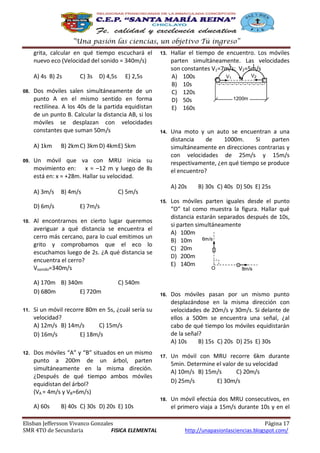 “Una pasión las ciencias, un objetivo Tú ingreso”
grita, calcular en qué tiempo escuchará el
nuevo eco (Velocidad del sonido = 340m/s)
A) 4s B) 2s
08.

Hallar el tiempo de encuentro. Los móviles
parten simultáneamente. Las velocidades
t
t
son constantes V1=7m/s; V2=5m/s
V2
V1
A) 100s
B) 10s
C) 120s
1200m
D) 50s
E) 160s

14.

Una moto y un auto se encuentran a una
distancia
de
1000m.
Si
parten
simultáneamente en direcciones contrarias y
con velocidades de 25m/s y 15m/s
respectivamente, ¿en qué tiempo se produce
el encuentro?

E) 2,5s

B) 2km C) 3km D) 4km E) 5km

Un móvil que va con MRU inicia su
movimiento en: x = –12 m y luego de 8s
está en: x = +28m. Hallar su velocidad.
A) 3m/s
D) 6m/s

10.

D) 4,5s

Dos móviles salen simultáneamente de un
punto A en el mismo sentido en forma
rectilínea. A los 40s de la partida equidistan
de un punto B. Calcular la distancia AB, si los
móviles se desplazan con velocidades
constantes que suman 50m/s
A) 1km

09.

C) 3s

13.

B) 4m/s

A) 20s

C) 5m/s
15.

E) 7m/s

Al encontrarnos en cierto lugar queremos
averiguar a qué distancia se encuentra el
cerro más cercano, para lo cual emitimos un
grito y comprobamos que el eco lo
escuchamos luego de 2s. ¿A qué distancia se
encuentra el cerro?
Vsonido=340m/s
A) 170m B) 340m
D) 680m
E) 720m

B) 30s C) 40s D) 50s E) 25s

Los móviles parten iguales desde el punto
“O” tal como muestra la figura. Hallar qué
distancia estarán separados después de 10s,
si parten simultáneamente
A) 100m
6m/s
B) 10m
C) 20m
D) 200m
E) 140m
O

8m/s

C) 540m

Dos móviles “A” y “B” situados en un mismo
punto a 200m de un árbol, parten
simultáneamente en la misma direción.
¿Después de qué tiempo ambos móviles
equidistan del árbol?
(VA = 4m/s y VB=6m/s)

17.

Un móvil con MRU recorre 6km durante
5min. Determine el valor de su velocidad
A) 10m/s B) 15m/s
C) 20m/s
D) 25m/s
E) 30m/s
Un móvil efectúa dos MRU consecutivos, en
el primero viaja a 15m/s durante 10s y en el

Si un móvil recorre 80m en 5s, ¿cuál sería su
velocidad?
A) 12m/s B) 14m/s
C) 15m/s
D) 16m/s
E) 18m/s

12.

Dos móviles pasan por un mismo punto
desplazándose en la misma dirección con
velocidades de 20m/s y 30m/s. Si delante de
ellos a 500m se encuentra una señal, ¿al
cabo de qué tiempo los móviles equidistarán
de la señal?
A) 10s
B) 15s C) 20s D) 25s E) 30s

18.

11.

16.

A) 60s

B) 40s C) 30s D) 20s E) 10s

Elisban Jeffersson Vivanco Gonzales
SMR 4TO de Secundaria
FISICA ELEMENTAL

Página 17
http://unapasionlasciencias.blogspot.com/

 