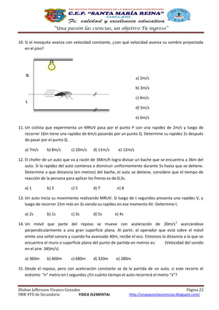 “Una pasión las ciencias, un objetivo Tú ingreso”
10. Si el mosquito avanza con velocidad constante, ¿con qué velocidad avanza su sombra proyectada
en el piso?

3L

a) 2m/s
b) 3m/s
c) 4m/s

L

d) 5m/s
e) 6m/s
11. Un ciclista que experimenta un MRUV pasa por el punto P con una rapidez de 2m/s y luego de
recorrer 16m tiene una rapidez de 6m/s pasando por un punto Q. Determine su rapidez 2s después
de pasar por el punto Q.
a) 7m/s

b) 8m/s

c) 10m/s

d) 11m/s

e) 12m/s

12. El chofer de un auto que va a razón de 36Km/h logra divisar un bache que se encuentra a 36m del
auto. Si la rapidez del auto comienza a disminuir uniformemente durante 5s hasta que se detiene.
Determine a que distancia (en metros) del bache, el auto se detiene, considere que el tiempo de
reacción de la persona para aplicar los frenos es de 0,3s.
a) 1

b) 3

c) 5

d) 7

e) 8

13. Un auto inicia su movimiento realizando MRUV. Si luego de t segundos presenta una rapidez V, y
luego de recorrer 15m más en 3s siendo su rapidez en ese momento 4V. Determine t.
a) 2s

b) 1s

c) 3s

d) 5s

e) 4s

14. Un móvil que parte del reposo se mueve con aceleración de 20m/s 2 acercándose
perpendicularmente a una gran superficie plana. Al partir, el operador que está sobre el móvil
emite una señal sonora y cuando ha avanzado 40m, recibe el eco. Entonces la distancia a la que se
encuentra el muro o superficie plana del punto de partida en metros es:
(Velocidad del sonido
en el aire: 340m/s)
a) 360m

b) 400m

c) 680m

d) 320m

e) 280m

15. Desde el reposo, pero con aceleración constante se da la partida de un auto, si este recorre el
enésimo “n” metro en t segundos ¿En cuánto tiempo el auto recorrerá el metro “x”?
Elisban Jeffersson Vivanco Gonzales
SMR 4TO de Secundaria
FISICA ELEMENTAL

Página 22
http://unapasionlasciencias.blogspot.com/

 