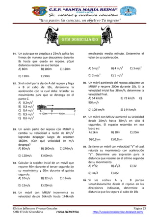 “Una pasión las ciencias, un objetivo Tú ingreso”

Gym domiciliario

02.

03.

Un auto que se desplaza a 25m/s aplica los
frenos de manera que desacelera durante
8s hasta que queda en reposo. ¿Qué
distancia recorre en ese tiempo
A) 80m
B) 100m
C) 120m

empleando medio minuto. Determine el
valor de su aceleración.
A) 5m/s2

B) 4 m/s2

D) 110m

01.

D) 2 m/s2

E) 1 m/s2

Si el móvil parte desde A del reposo y llega
a B al cabo de 10s, determine la
aceleración con la cual debe retardar su
movimiento para que se detenga en el
punto C.
A) 0,2m/s2
B) 0,3 m/s2
C) 0,4 m/s2
A
B
C
100m
400m
D) 0,5 m/s2
E) 0,6 m/s2
Un avión parte del reposo con MRUV y
cambia su velocidad a razón de 8m/s2
logrando despegar luego de recorrer
1600m. ¿Con qué velocidad en m/s
despega?
A) 80m/s
B) 160m/s
C) 240m/s
D) 120m/s

04.

06.

E) 20m/s

Un móvil con MRUV incrementa su
velocidad desde 36km/h hasta 144km/h

Elisban Jeffersson Vivanco Gonzales
SMR 4TO de Secundaria
FISICA ELEMENTAL

Un móvil partiendo del reposo adquiere un
MRUV y recorre 200m durante 10s. Si la
velocidad inicial fue 36km/h, determine la
velocidad final.
A) 54 km/h
B) 72 km/h C)
90 km/h
D) 108 km/h

07.

08.

E) 0,2km

Se tiene un móvil con velocidad “V” el cual
retarda su movimiento con aceleración
”a”. Determine una expresión para la
distancia que recorre en el último segundo
de su movimiento
A) V2/2
B) a2/2
C) 3V
D) 3a/2

09.

E) 144 km/h

Un móvil con MRUV aumentó su velocidad
desde 20m/s hasta 30m/s en sólo 4
segundos. El espacio recorrido en ese
lapso es:
A) 1km
B) 10m
C) 20m
D) 0,1km

E) 60m/s

Calcular la rapidez incial de un móvil que
recorre 40m durante el tercer segundo de
su movimiento y 60m durante el quinto
segundo.
A) 10m/s
B) 12m/s
C) 18m/s
D) 15m/s

05.

E) 90m

C) 3 m/s2

E) a/2

Si los coches A y
B parten
simultáneamente desde el reposo en las
direcciones indicadas, determine la
distancia que los separa al cabo de 10s

Página 23
http://unapasionlasciencias.blogspot.com/

 