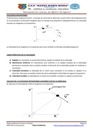 “Una pasión las ciencias, un objetivo Tú ingreso”
VELOCIDAD INSTANTANEA
Si disminuimos progresivamente el tiempo de recorrido la dirección secante (OF1) del desplazamiento
se va acercando a la dirección tangente para un tiempo muy pequeño el desplazamiento y la velocidad
resultan ser tangentes a la trayectoria
Y

O

V
F

Δr

3
F
2
F
1

0

X

La velocidad (v) es tangente a la trayectoria por esto; también es llamada velocidad tangencial

CARACTERÍSTICAS DE LA VELOCIDAD
a) Rapidez En cinemática se acostumbra llamar rapidez al módulo de la velocidad
b) Movimiento Uniforme Un movimiento será uniforme si su rapidez (módulo de la velocidad)
permanece constante, pero si podría cambiar la dirección de la velocidad; puede ser rectilíneo o
curvilíneos.
c) Velocidad Constante La velocidad de un móvil ssera constante si no cambia su rapidez ni su
dirección. Para que no cambie la dirección de la velocidad el móvil debe de seguir la trayectoria.
d) Velocidad Variable La velocidad de un móvil será variable si cambia su rapidez y/o dirección
CALCULO DE LA VELOCIDAD INSTANTANEA HACIENDO USO DE LA DERIVADA.
Se sabe que la velocidad de móvil es tangente a la trayectoria

tangente

Y
V

0
Elisban Jeffersson Vivanco Gonzales
SMR 4TO de Secundaria
FISICA ELEMENTAL

X
Página 6
http://unapasionlasciencias.blogspot.com/

 
