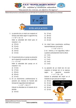“Una pasión las ciencias, un objetivo Tú ingreso”
Matemáticamente la velocidad (V) es la derivada de la posición (r) con respecto a su tiempo

Gym aplicativo
1. La posición de un móvil con respecto al
tiempo está dado según la siguiente ley
Halle la velocidad del móvil para el
instante t = 2s
a) 19 m/s
b) 15 m/s
c) 17 m/s
d) 10 m/s
e) 12 m/s
2. El movimiento de un cuerpo se presenta
por la siguiente ecuación de su posición.
Halle la velocidad del cuerpo en el
instante t = 3s
a) 11 m/s
b) 17 m/s
c) 20 m/s
d) 30 m/s
e) 21 m/s
3. En un movimiento unidimensional la
posición (en metros) en función del
tiempo (en segundos) está dado por:
Calcule la velocidad en el instante de la
partida.
a) 16 m/s

Elisban Jeffersson Vivanco Gonzales
SMR 4TO de Secundaria
FISICA ELEMENTAL

b)
c)
d)
e)

17 m/s
20 m/s
19 m/s
21 m/s

4. Un móvil tiene movimiento rectilíneo
representado por la ecuación
(r en metros y t en segundos). Halle r
cuando la velocidad del móvil es 8m/s
a) 1 m/s
b) 7 m/s
c) 2 m/s
d) 3 m/s
e) 5 m/s
5. La posición de un móvil (en m) con
respecto al tiempo (en s) se expresa
según
la
siguiente
ecuación
Calcule la velocidad del móvil en el
instante en que pasa por el origen
a) 19 m/s
UUUFFFFF…. TERMINE ESTUVO
b) 15 m/s
FÁCIL
c) 17 m/s
d) 10 m/s
e) 12 m/s

Página 7
http://unapasionlasciencias.blogspot.com/

 