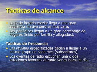 Tácticas de alcance La tv de horario estelar llega a una gran audiencia masiva pero es muy cara. Los periódicos llegan a un gran porcentaje de hogares (leido por familia y allegados). Tácticas de frecuencia Las revistas especializadas tieden a llegar a un mismo grupo en cada mes (subscritores) Los oyentes de radio escuchan una o dos estaciones favoritas durante varias horas al día. 