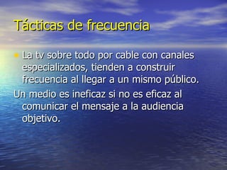 Tácticas de frecuencia La tv sobre todo por cable con canales especializados, tienden a construir frecuencia al llegar a un mismo público. Un medio es ineficaz si no es eficaz al comunicar el mensaje a la audiencia objetivo. 
