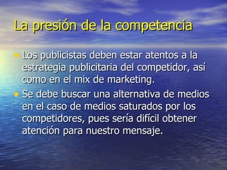La presión de la competencia Los publicistas deben estar atentos a la estrategia publicitaria del competidor, así como en el mix de marketing. Se debe buscar una alternativa de medios en el caso de medios saturados por los competidores, pues sería difícil obtener atención para nuestro mensaje. 