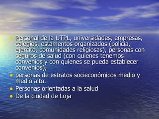 Personal de la UTPL, universidades, empresas, colegios, estamentos organizados (policía, ejercito, comunidades religiosas), personas con seguros de salud (con quienes tenemos convenios y con quienes se pueda establecer convenios),  personas de estratos socieconómicos medio y medio alto. Personas orientadas a la salud De la ciudad de Loja 