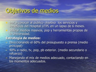 Objetivos de medios Dar a conocer al público objetivo  los servicios y beneficios del Hospital UTPL en un lapso de 6 meses. Utilizar medios masivos, pop y herramientas propias de la Universidad. Estrategia de medios: Direccionando el 60% del presupuesto a prensa (medio principal) 40% a radio, tv, pop, pb exterior. (medio secundario o refuerzo) Manejando el mix de medios adecuado, contactando en los momentos adecuados. 
