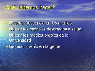 Qué debemos hacer? Generar frecuencia en los medios Utilizar los espacios destinados a salud. Utilizar los medios propios de la Universidad Generar interés en la gente 