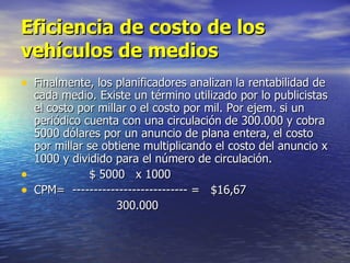 Eficiencia de costo de los vehículos de medios Finalmente, los planificadores analizan la rentabilidad de cada medio. Existe un término utilizado por lo publicistas el costo por millar o el costo por mil. Por ejem. si un periódico cuenta con una circulación de 300.000 y cobra 5000 dólares por un anuncio de plana entera, el costo por millar se obtiene multiplicando el costo del anuncio x 1000 y dividido para el número de circulación.  $ 5000  x 1000  CPM=  --------------------------- =  $16,67 300.000  