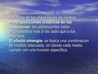 Principales consideraciones de comunicación por parte de los planeadores de medios: Predisposiciones creativas de las audiencias : los adolescentes están predispuestos más a las radio que a los impresos. El efecto sinergia:  se busca una combinación de medios adecuada, en donde cada medio cumple con una función específica. 