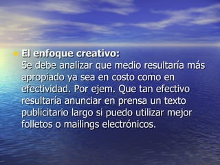El enfoque creativo: Se debe analizar que medio resultaría más apropiado ya sea en costo como en efectividad. Por ejem. Que tan efectivo resultaría anunciar en prensa un texto publicitario largo si puedo utilizar mejor folletos o mailings electrónicos. 