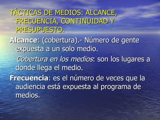 TÁCTICAS DE MEDIOS: ALCANCE, FRECUENCIA, CONTINUIDAD Y PRESUPUESTO. Alcance : (cobertura).- Número de gente expuesta a un solo medio. Cobertura en los medios : son los lugares a donde llega el medio. Frecuencia : es el número de veces que la audiencia está expuesta al programa de medios. 