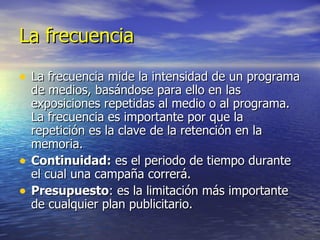 La frecuencia La frecuencia mide la intensidad de un programa de medios, basándose para ello en las exposiciones repetidas al medio o al programa. La frecuencia es importante por que la repetición es la clave de la retención en la memoria. Continuidad:  es el periodo de tiempo durante el cual una campaña correrá. Presupuesto : es la limitación más importante de cualquier plan publicitario. 