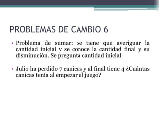 PROBLEMAS DE CAMBIO 6
• Problema de sumar: se tiene que averiguar la
  cantidad inicial y se conoce la cantidad final y su
  disminución. Se pregunta cantidad inicial.

• Julio ha perdido 7 canicas y al final tiene 4 ¿Cuántas
  canicas tenía al empezar el juego?
 