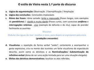 O estilo de Vieira nesta 1.ª parte do discurso
a. Lógica da argumentação: Observação / Exemplificação / Ampliação
b. Lógica das conclusões: Conclusões implacáveis
c. Ritmo das frases: ritmo variado: lento e repousado (frases longas, com exemplos
de paralelismo) / rápido e muito rápido (frases curtas, com sucessivas anáforas e
interrogações retóricas , vivo (exemplo do defunto e do réu), capaz de prender
facilmente os ouvintes
Discurso:
Ondular das águas do mar: revoltas e vivas, para depois se espraiarem pela areia
(gradações crescentes)
d. Visualismo: a repetição da forma verbal “vedes”, certamente a acompanhar o
gesto expressivo, cria na mente dos ouvintes um forte visualismo do espectáculo
descrito, assim como os deícticos e as Nominalizações/ Substantivação do
infinitivo verbal (deixa de ser uma acção limitada para ser uma situação alargada)
e. Efeitos dos deícticos demonstrativos: localizar os atos referidos.

 
