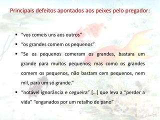 Principais defeitos apontados aos peixes pelo pregador:

 “vos comeis uns aos outros”
 “os grandes comem os pequenos”
 "Se os pequenos comeram os grandes, bastara um
grande para muitos pequenos; mas como os grandes
comem os pequenos, não bastam cem pequenos, nem
mil, para um só grande.“

 “notável ignorância e cegueira” […] que leva a “perder a
vida” “enganados por um retalho de pano”

 