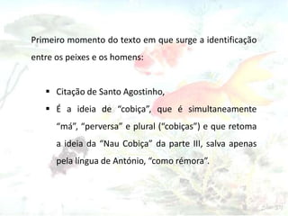 Primeiro momento do texto em que surge a identificação
entre os peixes e os homens:
 Citação de Santo Agostinho,
 É a ideia de “cobiça”, que é simultaneamente
“má”, “perversa” e plural (“cobiças”) e que retoma
a ideia da “Nau Cobiça” da parte III, salva apenas
pela língua de António, “como rémora”.

 