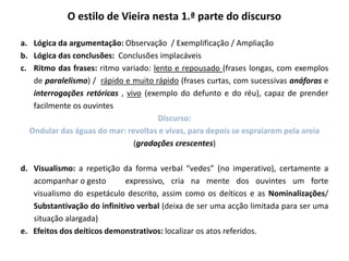 O estilo de Vieira nesta 1.ª parte do discurso
a. Lógica da argumentação: Observação / Exemplificação / Ampliação
b. Lógica das conclusões: Conclusões implacáveis
c. Ritmo das frases: ritmo variado: lento e repousado (frases longas, com exemplos
de paralelismo) / rápido e muito rápido (frases curtas, com sucessivas anáforas e
interrogações retóricas , vivo (exemplo do defunto e do réu), capaz de prender
facilmente os ouvintes
Discurso:
Ondular das águas do mar: revoltas e vivas, para depois se espraiarem pela areia
(gradações crescentes)
d. Visualismo: a repetição da forma verbal “vedes” (no imperativo), certamente a
acompanhar o gesto expressivo, cria na mente dos ouvintes um forte
visualismo do espetáculo descrito, assim como os deíticos e as Nominalizações/
Substantivação do infinitivo verbal (deixa de ser uma acção limitada para ser uma
situação alargada)
e. Efeitos dos deíticos demonstrativos: localizar os atos referidos.
 