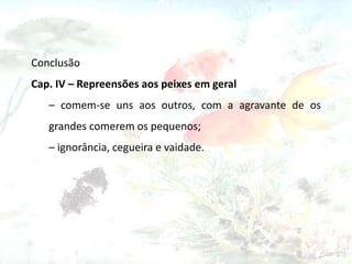 Conclusão
Cap. IV – Repreensões aos peixes em geral
– comem-se uns aos outros, com a agravante de os
grandes comerem os pequenos;
– ignorância, cegueira e vaidade.
 